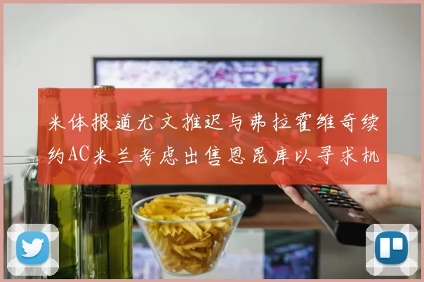 米体报道尤文推迟与弗拉霍维奇续约AC米兰考虑出售恩昆库以寻求机会