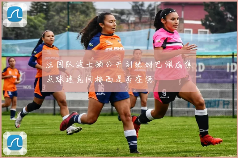 法国队波士顿公开训练姆巴佩成焦点球迷竟问梅西是否在场