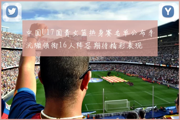 中国U17国青女篮热身赛名单公布李沅珊领衔16人阵容期待精彩表现