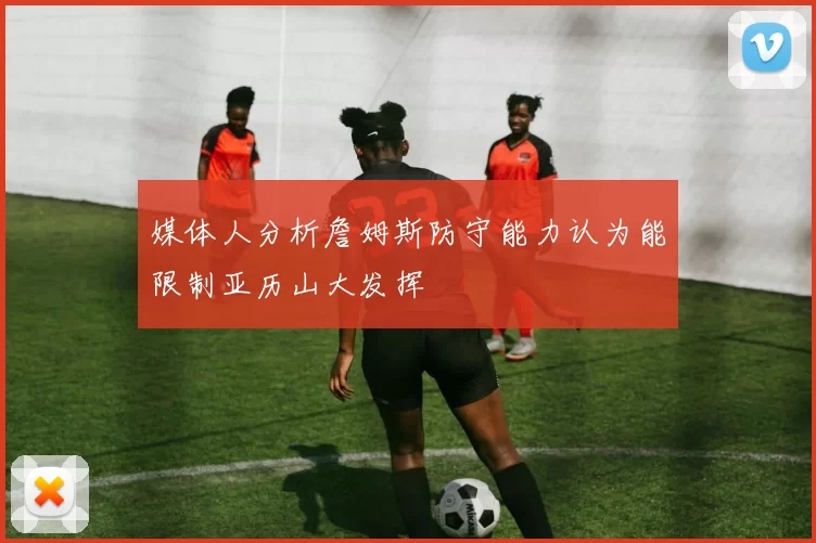 媒体人分析詹姆斯防守能力认为能限制亚历山大发挥