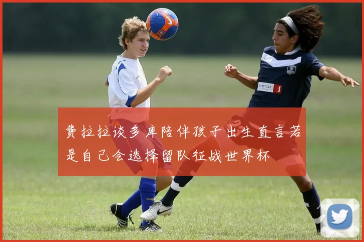 费拉拉谈多库陪伴孩子出生直言若是自己会选择留队征战世界杯