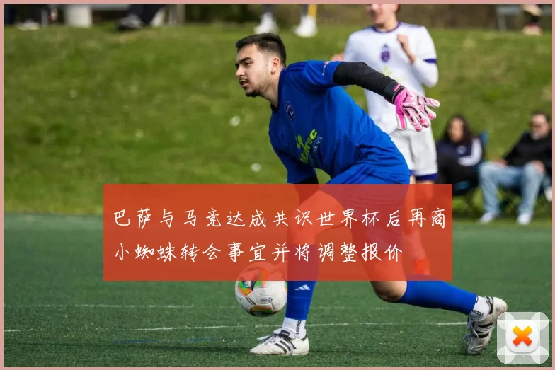 巴萨与马竞达成共识世界杯后再商小蜘蛛转会事宜并将调整报价