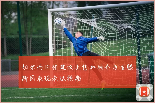 切尔西旧将建议出售加纳乔与吉滕斯因表现未达预期