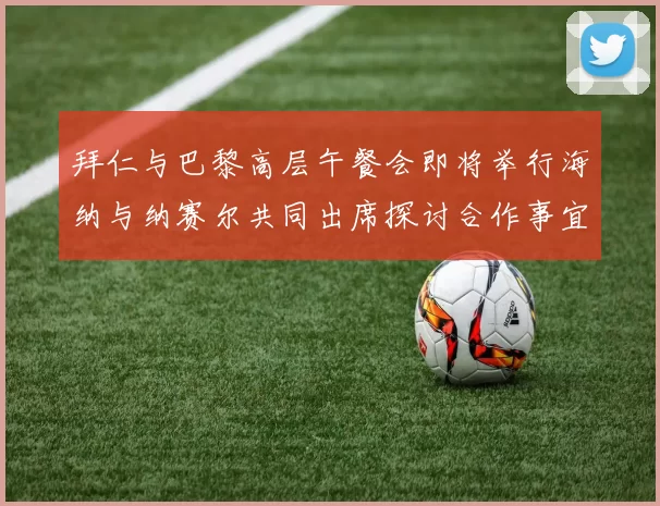 拜仁与巴黎高层午餐会即将举行海纳与纳赛尔共同出席探讨合作事宜
