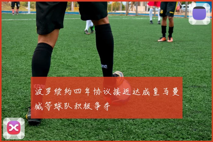 波罗续约四年协议接近达成皇马曼城等球队积极争夺