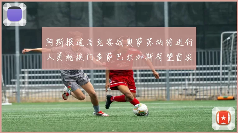阿斯报道马竞客战奥萨苏纳将进行人员轮换门多萨巴尔加斯有望首发出场