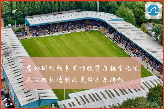 詹姆斯对约基奇的欣赏与掘金老板及助教杜德利的良好关系揭秘
