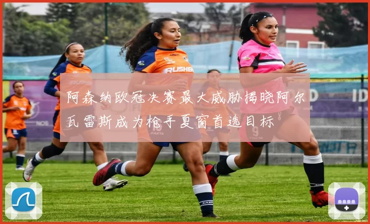 阿森纳欧冠决赛最大威胁揭晓阿尔瓦雷斯成为枪手夏窗首选目标