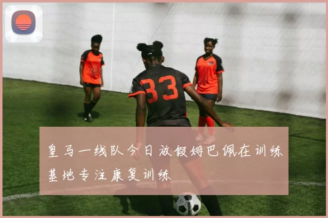 皇马一线队今日放假姆巴佩在训练基地专注康复训练