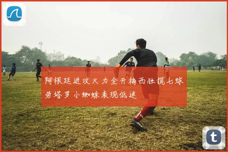 阿根廷进攻火力全开梅西独揽七球劳塔罗小蜘蛛表现低迷