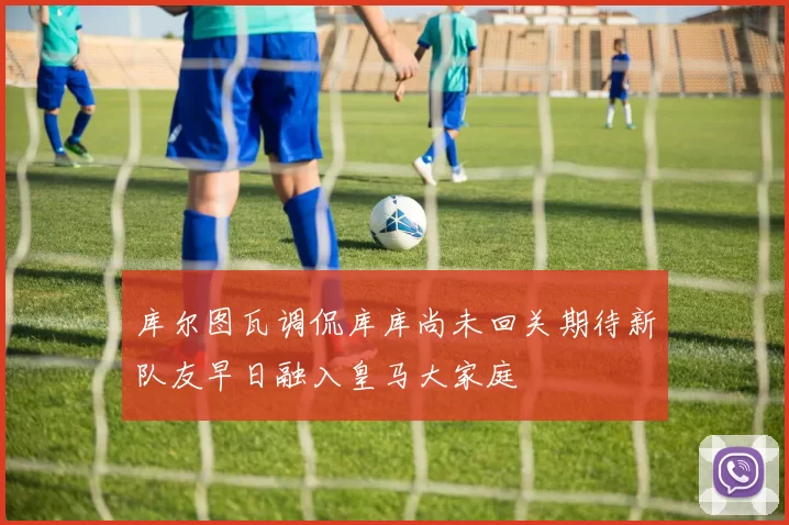 库尔图瓦调侃库库尚未回关期待新队友早日融入皇马大家庭