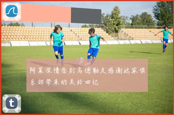 阿莱深情告别乌德勒支感谢这家俱乐部带来的美好回忆