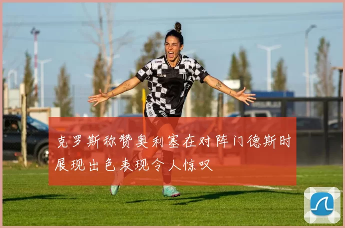 克罗斯称赞奥利塞在对阵门德斯时展现出色表现令人惊叹