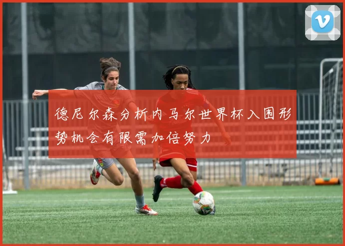 德尼尔森分析内马尔世界杯入围形势机会有限需加倍努力