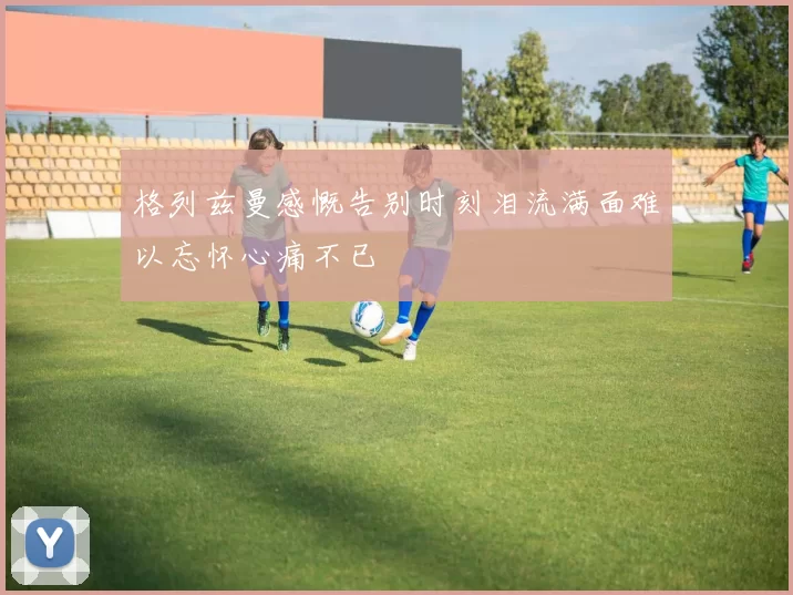 格列兹曼感慨告别时刻泪流满面难以忘怀心痛不已