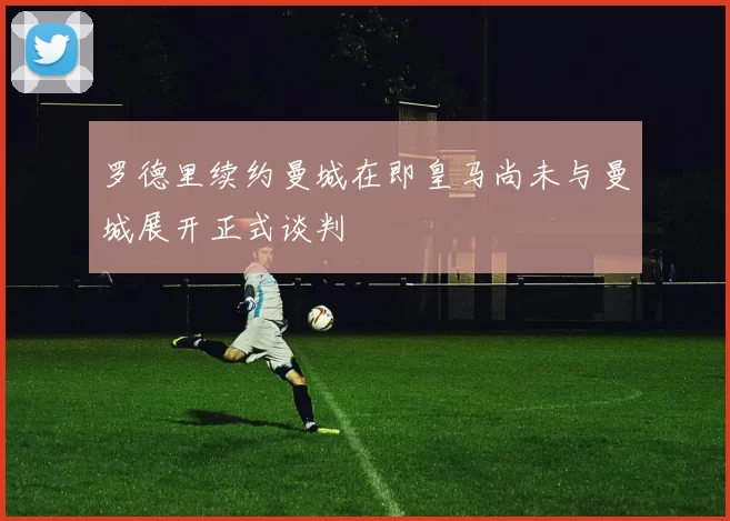 罗德里续约曼城在即皇马尚未与曼城展开正式谈判