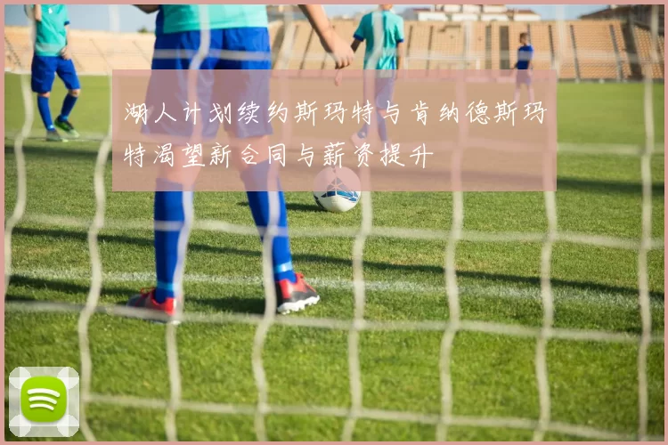 湖人计划续约斯玛特与肯纳德斯玛特渴望新合同与薪资提升