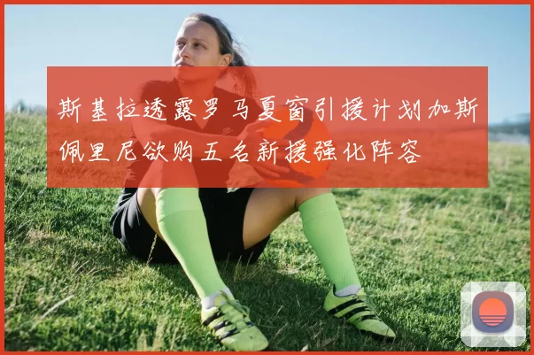 斯基拉透露罗马夏窗引援计划加斯佩里尼欲购五名新援强化阵容