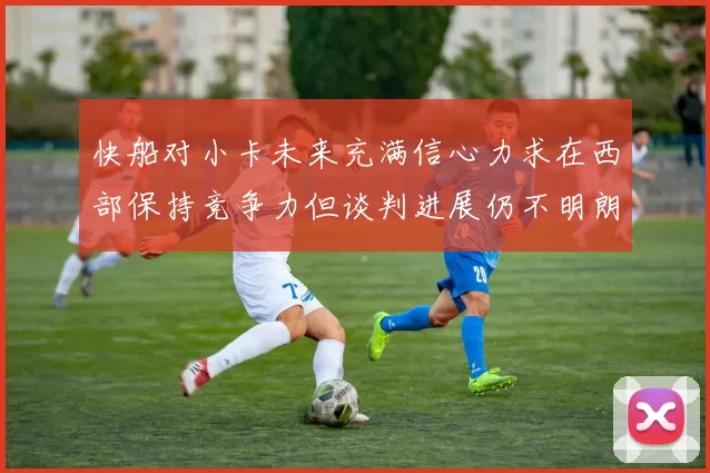 快船对小卡未来充满信心力求在西部保持竞争力但谈判进展仍不明朗