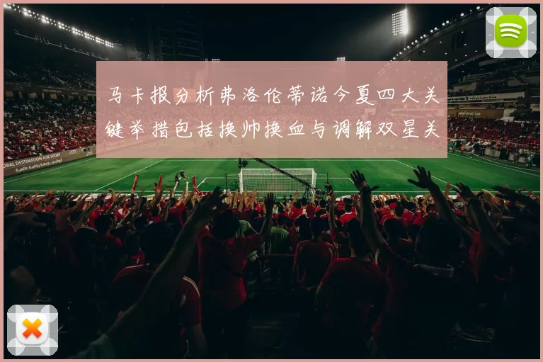 马卡报分析弗洛伦蒂诺今夏四大关键举措包括换帅换血与调解双星关系