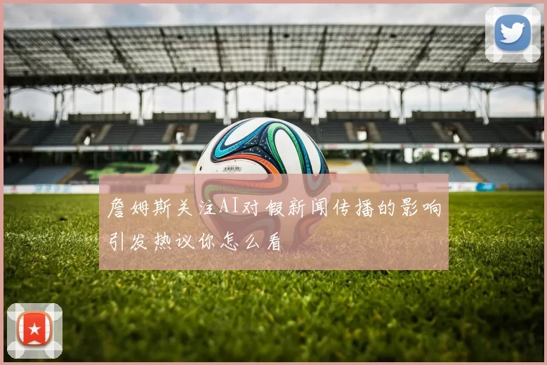 詹姆斯关注AI对假新闻传播的影响引发热议你怎么看