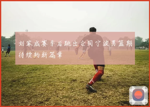 刘家成赛季后跳出合同宁波男篮期待续约新篇章