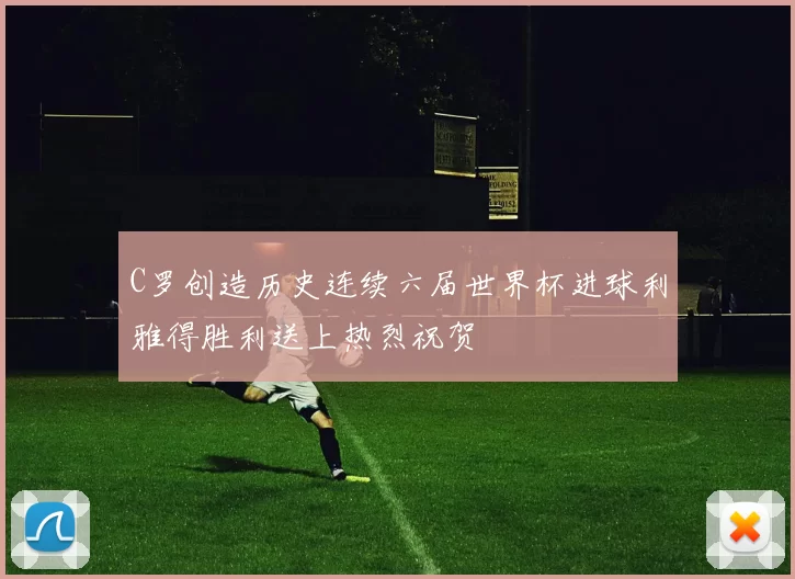 C罗创造历史连续六届世界杯进球利雅得胜利送上热烈祝贺