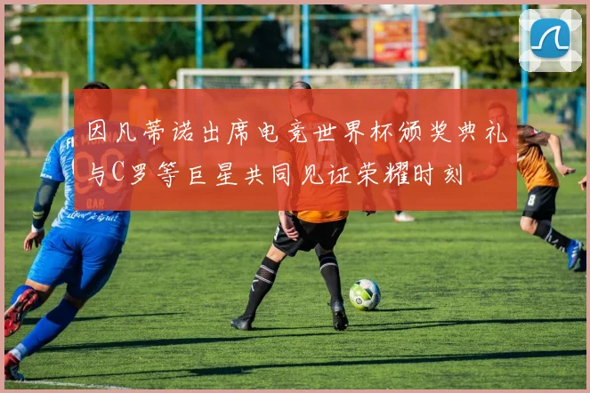 因凡蒂诺出席电竞世界杯颁奖典礼与C罗等巨星共同见证荣耀时刻